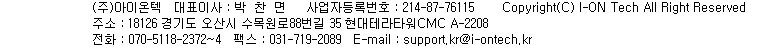(주)아이온텍, 대표이사 박찬면, 사업자등록번호 214-87-76115, 고객상담실 전화번호는 070-5118-2374, 주소는 경기도 용인시 기흥구 기흥로 58 기흥ICT밸리 SK V1 B-1206, 전화번호 031-719-2088, 팩스번호는 031-719-2089, 이메일은 support.kr@i-ontech.kr, copyright i-onetech. all rights reserved.